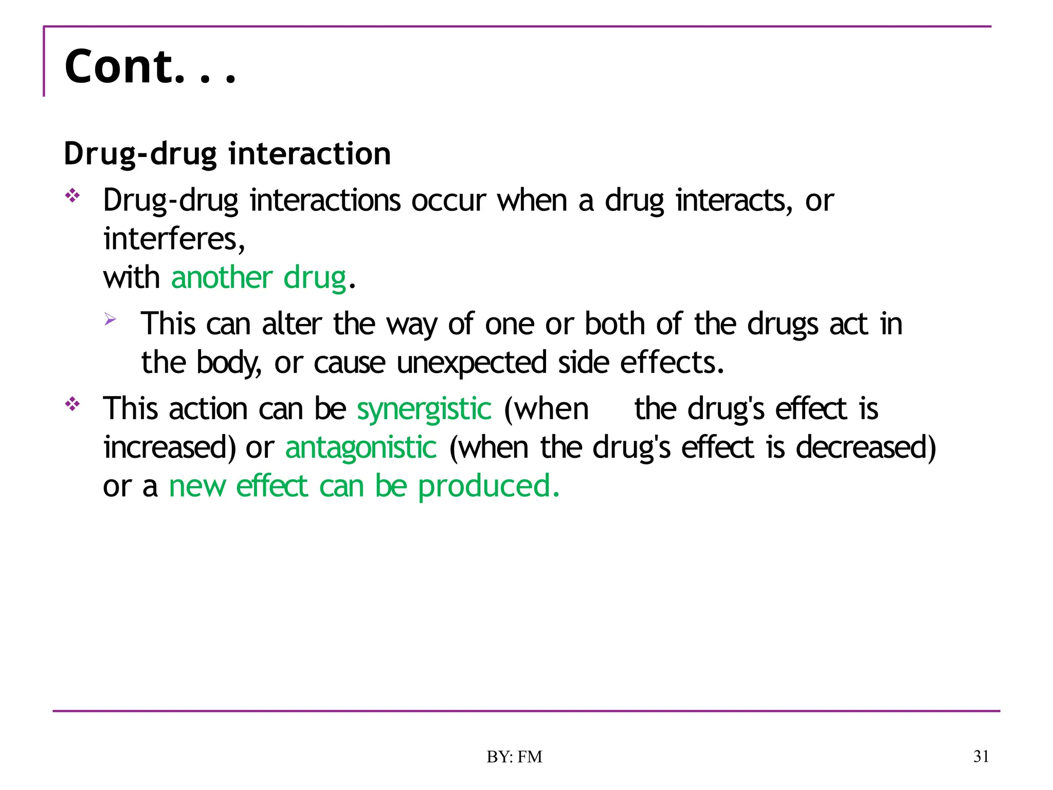 Cont. . .
31
BY: FM
Drug-drug interaction
 Drug-drug interactions occur when a drug interacts, or
interferes,
with another drug.
 This can alter the way of one or both of the drugs act in
the body, or cause unexpected side effects.
 This action can be synergistic (when the drug's effect is
increased) or antagonistic (when the drug's effect is decreased)
or a new effect can be produced.
 