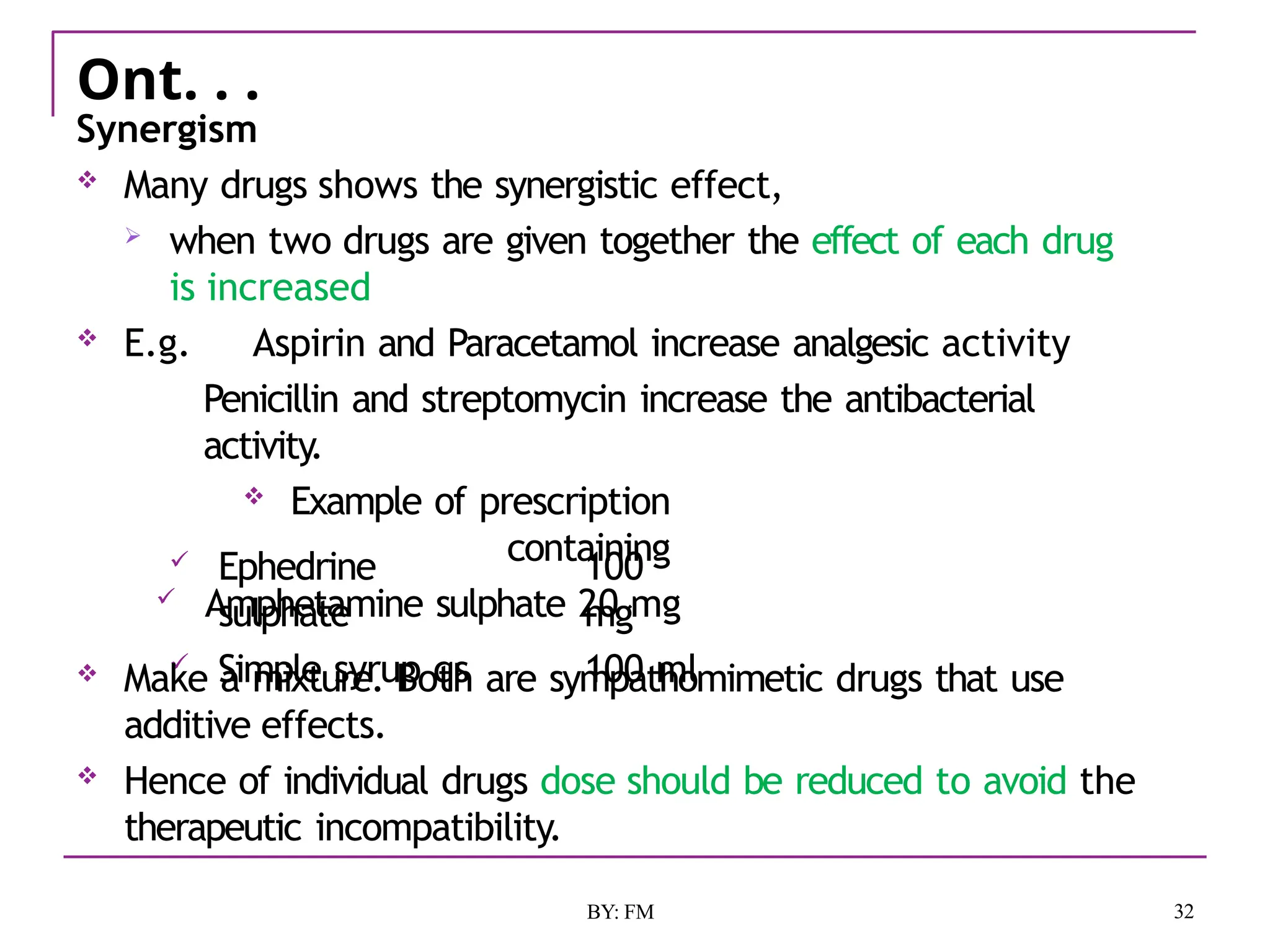Ont. . .
32
BY: FM
Synergism
 Many drugs shows the synergistic effect,
 when two drugs are given together the effect of each drug
is increased
 E.g. Aspirin and Paracetamol increase analgesic activity
Penicillin and streptomycin increase the antibacterial
activity.
 Example of prescription
containing
 Amphetamine sulphate 20 mg
 Ephedrine
sulphate
 Simple syrup qs
100
mg
100 ml
 Make a mixture. Both are sympathomimetic drugs that use
additive effects.
 Hence of individual drugs dose should be reduced to avoid the
therapeutic incompatibility.
 