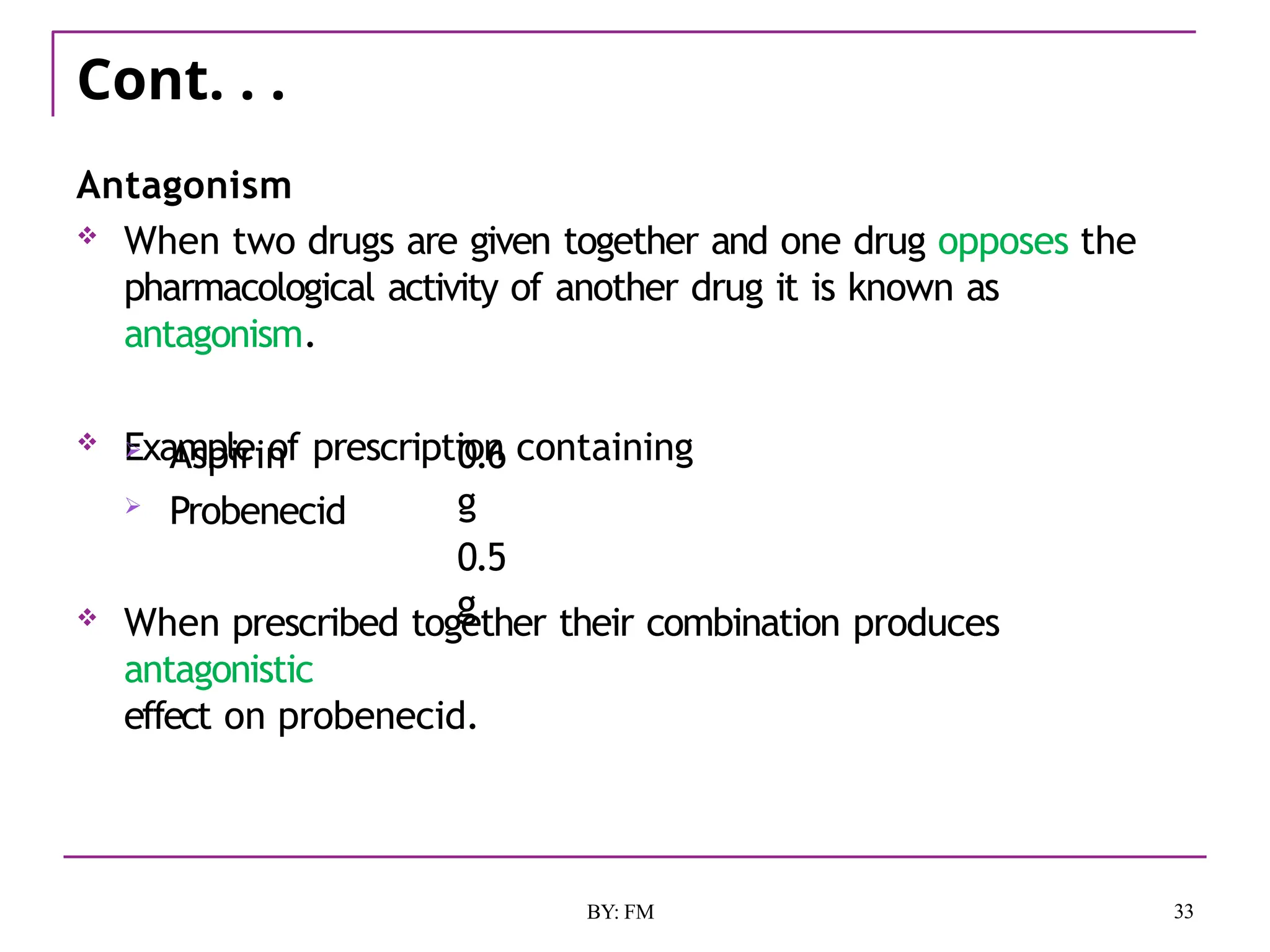 Cont. . .
33
BY: FM
Antagonism
 When two drugs are given together and one drug opposes the
pharmacological activity of another drug it is known as
antagonism.
 Example of prescription containing
 Aspirin
 Probenecid
0.6
g
0.5
g
 When prescribed together their combination produces
antagonistic
effect on probenecid.
 