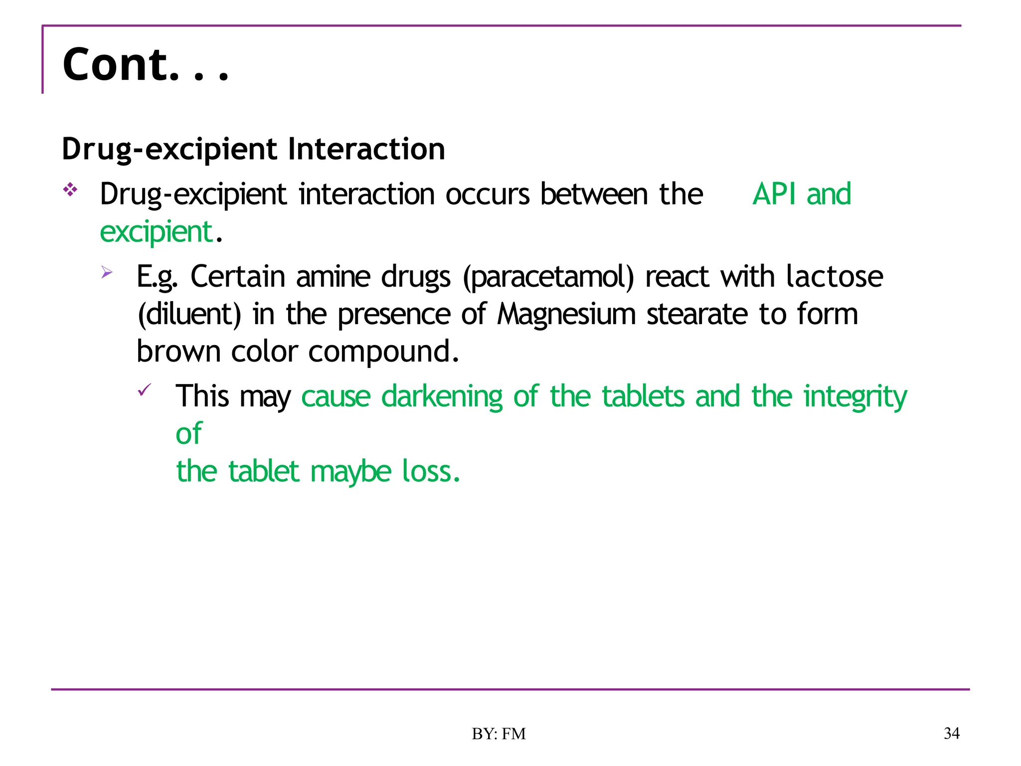 Cont. . .
34
BY: FM
Drug-excipient Interaction
 Drug-excipient interaction occurs between the API and
excipient.
 E.g. Certain amine drugs (paracetamol) react with lactose
(diluent) in the presence of Magnesium stearate to form
brown color compound.
 This may cause darkening of the tablets and the integrity
of
the tablet maybe loss.
 