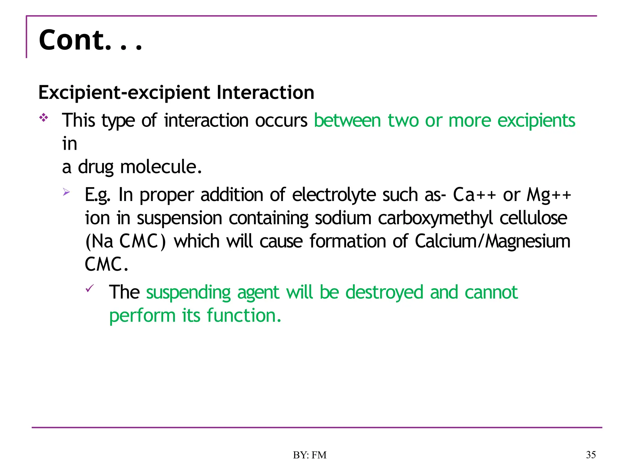 Cont. . .
35
BY: FM
Excipient-excipient Interaction
 This type of interaction occurs between two or more excipients
in
a drug molecule.
 E.g. In proper addition of electrolyte such as- Ca++ or Mg++
ion in suspension containing sodium carboxymethyl cellulose
(Na CMC) which will cause formation of Calcium/Magnesium
CMC.
 The suspending agent will be destroyed and cannot
perform its function.
 