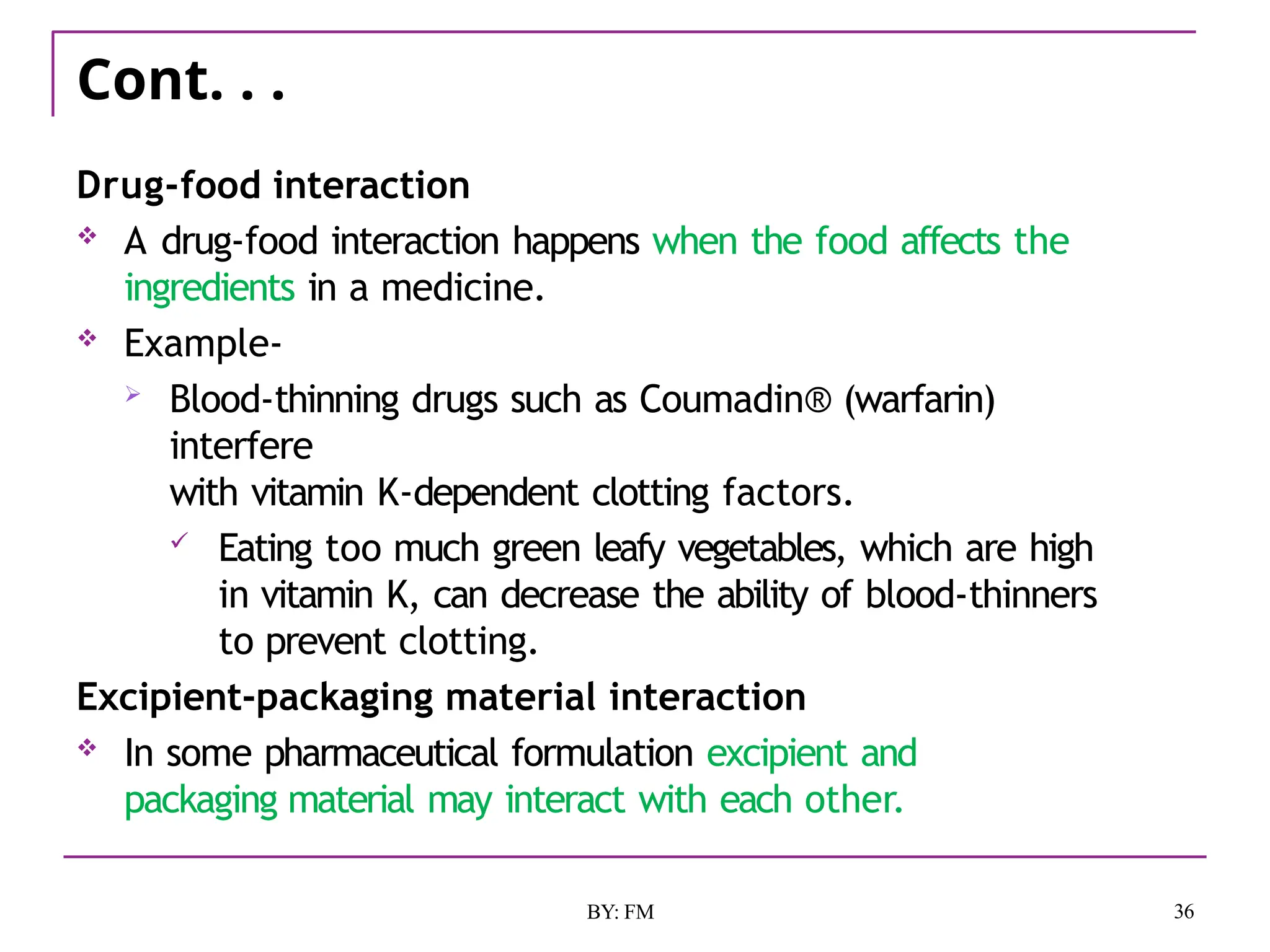 Cont. . .
36
BY: FM
Drug-food interaction
 A drug-food interaction happens when the food affects the
ingredients in a medicine.
 Example-
 Blood-thinning drugs such as Coumadin® (warfarin)
interfere
with vitamin K-dependent clotting factors.
 Eating too much green leafy vegetables, which are high
in vitamin K, can decrease the ability of blood-thinners
to prevent clotting.
Excipient-packaging material interaction
 In some pharmaceutical formulation excipient and
packaging material may interact with each other.
 