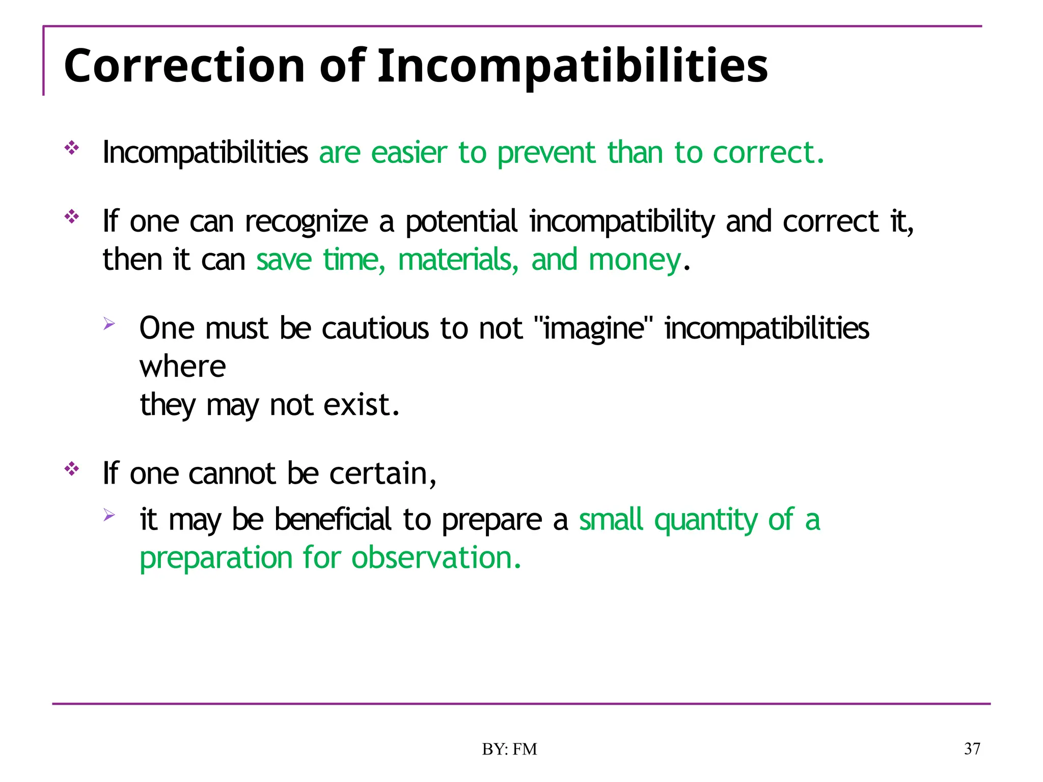 Correction of Incompatibilities
37
BY: FM
 Incompatibilities are easier to prevent than to correct.
 If one can recognize a potential incompatibility and correct it,
then it can save time, materials, and money.
 One must be cautious to not "imagine" incompatibilities
where
they may not exist.
 If one cannot be certain,
 it may be beneficial to prepare a small quantity of a
preparation for observation.
 