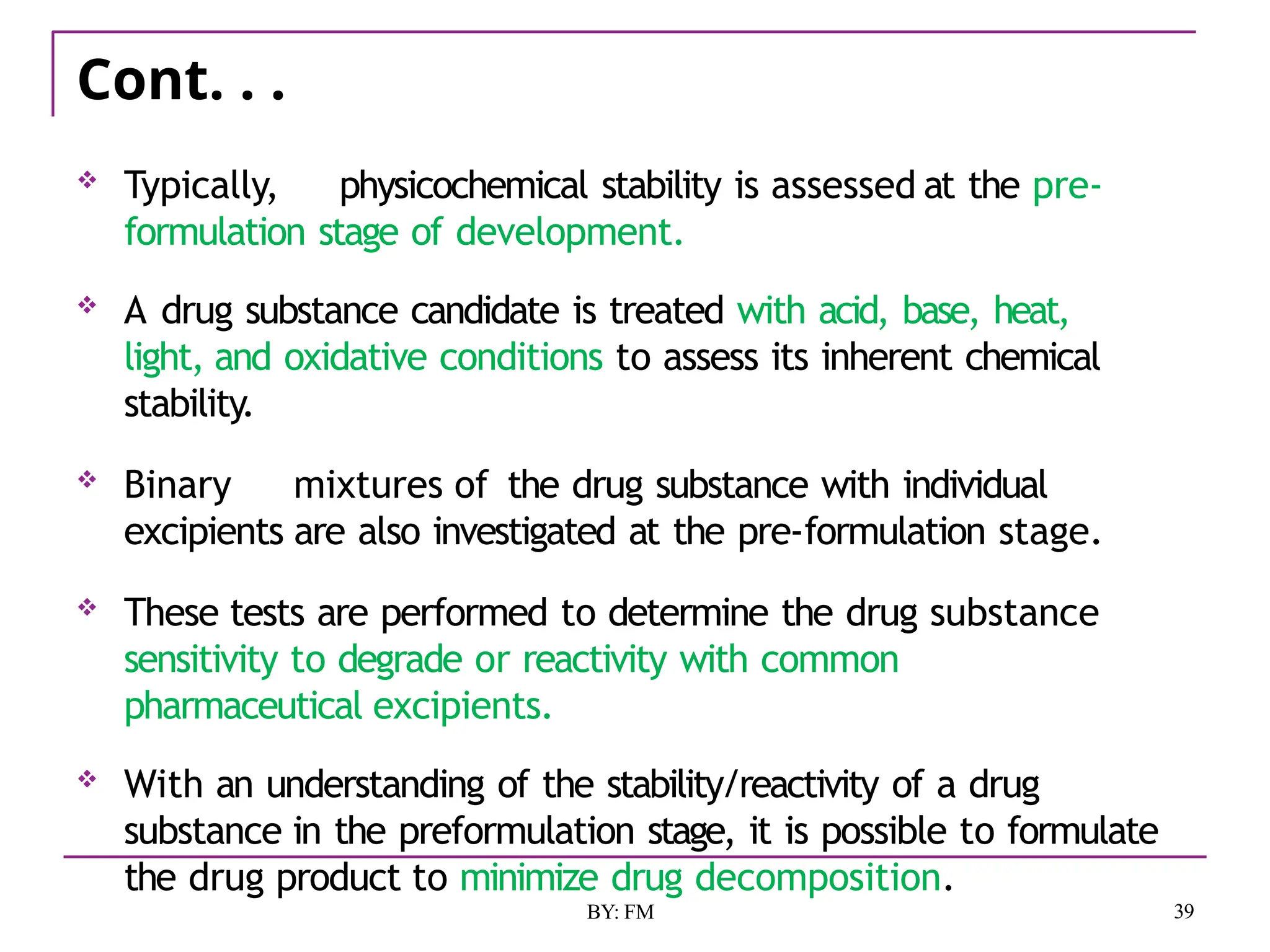 Cont. . .
39
BY: FM
 Typically, physicochemical stability is assessed at the pre-
formulation stage of development.
 A drug substance candidate is treated with acid, base, heat,
light, and oxidative conditions to assess its inherent chemical
stability.
 Binary mixtures of the drug substance with individual
excipients are also investigated at the pre-formulation stage.
 These tests are performed to determine the drug substance
sensitivity to degrade or reactivity with common
pharmaceutical excipients.
 With an understanding of the stability/reactivity of a drug
substance in the preformulation stage, it is possible to formulate
the drug product to minimize drug decomposition.
 