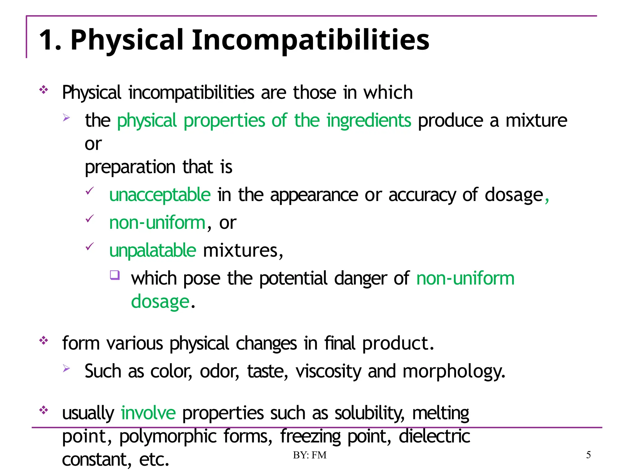 1. Physical Incompatibilities
5
BY: FM
 Physical incompatibilities are those in which
 the physical properties of the ingredients produce a mixture
or
preparation that is
 unacceptable in the appearance or accuracy of dosage,
 non-uniform, or
 unpalatable mixtures,
 which pose the potential danger of non-uniform
dosage.
 form various physical changes in final product.
 Such as color, odor, taste, viscosity and morphology.
 usually involve properties such as solubility, melting
point, polymorphic forms, freezing point, dielectric
constant, etc.
 