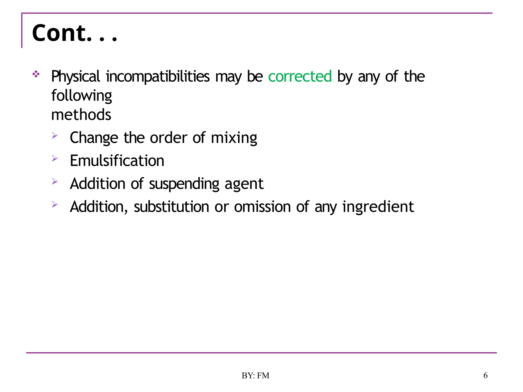 Cont. . .
6
BY: FM
 Physical incompatibilities may be corrected by any of the
following
methods
 Change the order of mixing
 Emulsification
 Addition of suspending agent
 Addition, substitution or omission of any ingredient
 