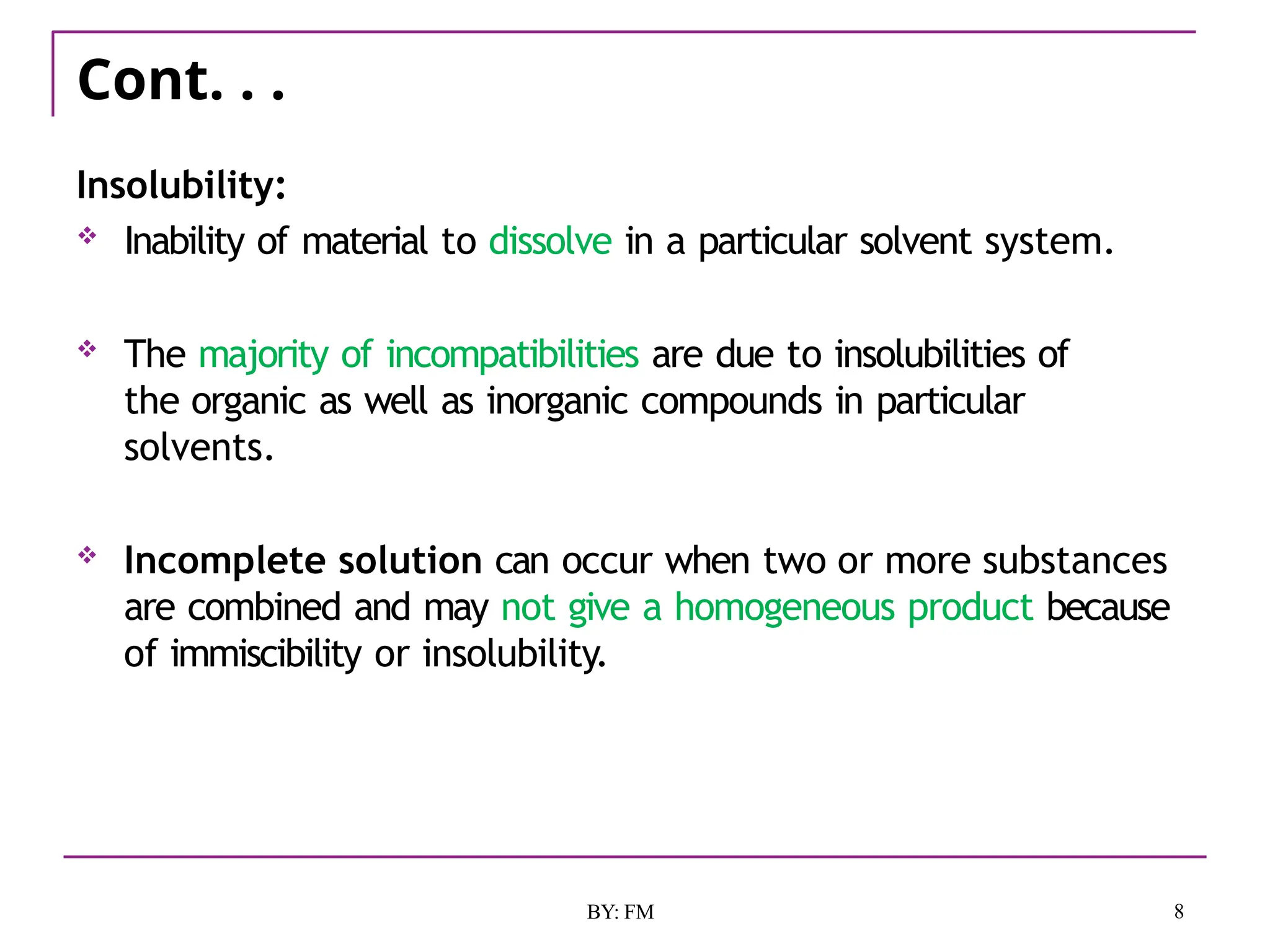 Cont. . .
8
BY: FM
Insolubility:
 Inability of material to dissolve in a particular solvent system.
 The majority of incompatibilities are due to insolubilities of
the organic as well as inorganic compounds in particular
solvents.
 Incomplete solution can occur when two or more substances
are combined and may not give a homogeneous product because
of immiscibility or insolubility.
 