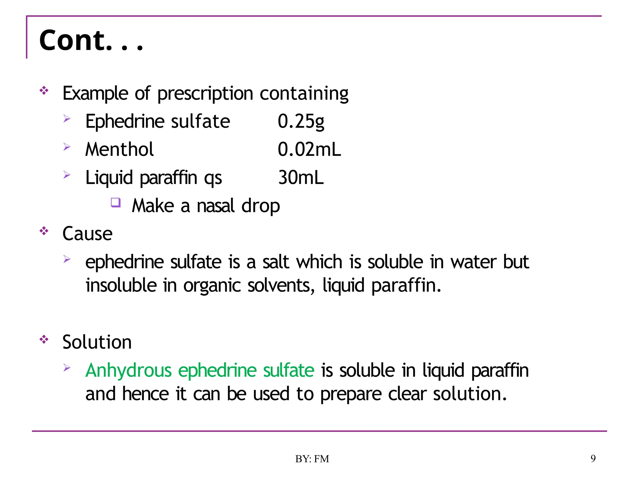 Cont. . .
9
BY: FM
 Example of prescription containing
 Ephedrine sulfate 0.25g
 Menthol 0.02mL
 Liquid paraffin qs 30mL
 Make a nasal drop
 Cause
 ephedrine sulfate is a salt which is soluble in water but
insoluble in organic solvents, liquid paraffin.
 Solution
 Anhydrous ephedrine sulfate is soluble in liquid paraffin
and hence it can be used to prepare clear solution.
 