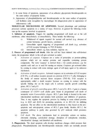17
DAWN V TOMY M.Pharm.,Asst.Professor,Dept. ofPharmacology, ST.JOSEPH’S COLLEGEOFPHARMACY,CHERTHALA.
5. In some forms of apoptosis, appearance of an adhesive glycoprotein thrombospondin on
the outer surface of apoptotic bodies.
6. Appearance of phosphatidylserine and thrombospondin on the outer surface of apoptotic
cell facilitates early recognition by macrophages for phagocytosis prior to appearance of
inflammatory cells.
MOLECULAR MECHANISMS OF APOPTOSIS. Several physiologic and pathologic
processes activate apoptosis in a variety of ways. However, in general the following events
sum up the sequence involved in apoptosis:
1. Initiators of apoptosis. Triggers for signalling programmed cell death act at the cell
membrane, either intracellularly or extracellularly. These include the following:
v) Withdrawal of signals required for normal cell survival (e.g. absence of
certain hormones, growth factors, cytokines).
vi) Extracellular signals triggering of programmed cell death (e.g. activation
of FAS receptor belonging to TNF-R family).
vii) Intracellular stimuli e.g. heat, radiation, hypoxia etc.
2. Process of programmed cell death. After the cell has�been initiated�into self-destruct
mode, the programme inbuilt in the cell gets activated as under:
i) Activation of caspases. Caspases are a series of proteolytic or protein-splitting
enzymes which act on nuclear proteins and organelles containing protein
components. The term ‘caspase’ is derived from: c for cystein protease; asp for
aspartic acid; and ase is used for naming an enzyme. Caspases get activated either
by coming in contact with some etiologic agent of cell injury agent or by unknown
mechanism.
ii) Activation of death receptors. Activated caspases set in activation of FAS receptor
(CD 95), a cell surface receptor present on cytotoxic (CD 8+) T cells, belonging to
the family of tumour necrosis factor receptors (TNF-R). FAS receptor is
appropriately called a death receptor because on coming in contact with the
specific binding site on the target cell, it activates specific growth controlling
genes, BCL-2 and p53.
iii) Activation of growth controlling genes (BCL-2 and p53). BCL- 2 gene is a human
counterpart of CED-9 (cell death) gene found in programmed cell death of
nematode worm Caenorabditis elegans. BCL-2 gene family is located in the outer
mitochondrial membrane and includes both activators and inhibitors of apoptosis.
Thus, it may regulate the apoptotic process by binding to some related proteins
(e.g. to BAX and BAD) for promoting apoptosis, or to BCL-XL for inhibiting
apoptosis. The net effect on the mitochondrial membrane is thus based on the pro-
apoptotic and anti-apoptotic actions of BCL-2 gene family. Besides BCL-2, the
apoptotic pathway is partly also governed by p53 molecule which promotes
apoptosis.
iv) Cell death. The above mechanisms lead to proteolytic actions on nucleus,
chromatin clumping, cytoskeletal damage, disruption of endoplasmic reticulum,
mitochondrial damage, and disturbed cell membrane.
3. Phagocytosis. The dead apoptotic cells develop membrane changes which promote their
phagocytosis. Phosphatidylserine and thrombospondin molecules which are normally present
 