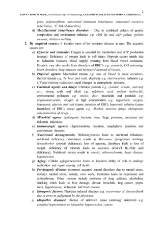 2
DAWN V TOMY M.Pharm.,Asst.Professor,Dept. ofPharmacology, ST.JOSEPH’S COLLEGEOFPHARMACY,CHERTHALA.
gene, polymorphism, autosomal dominant inheritance, autosomal recessive
inheritance, ‘X’ linked disorders).
d) Multifactorial inheritance disorders – Due to combined defects of genetic
composition and environment influence e.g. cleft lip and cleft palate, pyloric
stenosis, diabetes mellitus.
2. By acquired causes: It includes most of the common diseases in man. The acquired
causes are:
a) Hypoxia and ischemia: Oxygen is essential for metabolism and ATP production
(energy). Deficiency of oxygen leads to cell injury. Hypoxia occurs mainly due
to ischaemia (reduced blood supply) resulting from blood vessel occlusions.
Hypoxia may also results from disorders of RBC’s e.g. anaemia, CO poisoning,
heart disorders, lung diseases and increased demand of tissues.
b) Physical agents: Mechanical trauma e.g. loss of blood in road accidents,
thermal trauma e.g. by heat and cold, electricity e.g. electrocution, radiation e.g.
UV and ionising radiations, rapid changes in atmospheric pressure.
c) Chemical agents and drugs: Chemical poisons e.g. cyanide, arsenic, mercury
etc., strong acids and alkali e.g. sulphuric acid, sodium hydroxide,
environmental pollutants e.g. smoke, dust, insecticide and pesticide e.g.
organomercurials, oxygen at high concentration e.g. hyperbaric oxygen,
hypertonic glucose and salt (cause crenation of RBC), hypotonic solution (cause
haemolysis of RBC), social agents e.g. Alcohol, narcotic drugs, therapeutic
administration of drugs.
d) Microbial agents (pathogens): bacteria, virus, fungi, protozoa, metazoan and
rickettsia infections.
e) Immunologic agents: Hypersensitivity reactions, anaphylactic reactions and
autoimmune diseases.
f) Nutritional derangements: Deficiency/excess leads to nutritional imbalance,
nutritional deficiency (starvation) results in Marasmus (progressive wasting),
Kwashiorkor (protein deficiency), loss of appetite, diarrhoea leads to loss of
weight, deficiency of minerals leads to anaemia (iron/Vit B12/folic acid
deficiency), Nutritional excess results in obesity, atherosclerosis, heart disease,
hypertension.
g) Aging: Cellular aging/senescence leads to impaired ability of cells to undergo
replication and repair causing cell death.
h) Psychogenic diseases (common acquired mental disorders due to mental stress,
anxiety): mental stress, anxiety, over work, frustration leads to depression and
schizophrenia. Other reasons include problems of drug addition, alcoholism,
smoking which leads to liver damage, chronic bronchitis, lung cancer, peptic
ulcer, hypertension, ischaemia and heart disease.
i) Iatrogenic factors: Physician induced diseases e.g. occurrence of disease/death
due to error in judgement by the physician.
j) Idiopathic diseases: Disease of unknown cause (aetiology unknown) e.g.
essential hypertension or idiopathic hypertension, cancer.
 