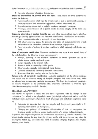 21
DAWN V TOMY M.Pharm.,Asst.Professor,Dept. ofPharmacology, ST.JOSEPH’S COLLEGEOFPHARMACY,CHERTHALA.
2. Excessive absorption of calcium from the gut.
Excessive mobilisation of calcium from the bone. These causes are more common and
include the following:
1. Hyperparathyroidism which may be primary such as due to parathyroid adenoma, or
secondary such as from parathyroid hyperplasia, chronic renal failure etc.
2. Bony destructive lesions such as multiple myeloma, metastatic carcinoma.
3. Prolonged immobilisation of a patient results in disuse atrophy of the bones and
hypercalcaemia.
Excessive absorption of calcium from the gut. Less often, excess calcium may be absorbed
from the gut causing hypercalcaemia and metastatic calcification. These causes are as under:
1. Hypervitaminosis D results in increased calcium absorption.
2. Milk-alkali syndrome caused by excessive oral intake of calcium in the form of milk
and administration of calcium carbonate in the treatment of peptic ulcer.
3. Hypercalcaemia of infancy is another condition in which metastatic calcification may
occur.
Sites of metastatic calcification. Metastatic calcification may occur in any normal tissue of
the body but affects the following organs more commonly:
1. Kidneys, especially at the basement membrane of tubular epithelium and in the
tubular lumina causing nephrocalcinosis.
2. Lungs, especially in the alveolar walls.
3. Stomach, on the acid-secreting fundal glands.
4. Blood vessels, especially on the internal elastic lamina.
5. Cornea is another site affected by metastatic calcification.
6. Synovium of the joint causing pain and dysfunction.
Pathogenesis of metastatic calcification. Metasatic calcification at the above-mentioned
sites occurs due to excessive binding of inorganic phosphate ions with calcium ions, which
are elevated due to underlying metabolic derangement. This leads to formation of precipitates
of calcium phosphate at the preferential sites. Metastatic calcification is reversible upon
correction of underlying metabolic disorder.
CELLULAR ADAPTATIONS
For survival on exposure to stress, the cells make adjustments with the changes in their
environment (i.e. adapt) to the physiologic needs (physiologic adaptation) and to non-lethal
pathologic injury (pathologic adaptation). Such physiologic and pathologic adaptations occur
by:
1. Decreasing or increasing their size i.e. atrophy and hypertrophy respectively, or by
increasing their number i.e. hyperplasia.
2. Changing the pathway of phenotypic differentiation of cells i.e. metaplasia and
dysplasia (prefix word meta- means transformation; dys- means bad development).
In general, the adaptive responses are reversible on withdrawal of stimulus. However, if the
irritant stimulus persists for long time, the cell may not be able to survive and may either die
or progress further e.g. cell death may occur in sustained atrophy; dysplasia may progress
into carcinoma in situ.
 