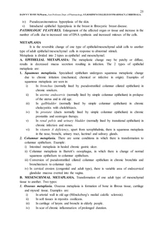 25
DAWN V TOMY M.Pharm.,Asst.Professor,Dept. ofPharmacology, ST.JOSEPH’S COLLEGEOFPHARMACY,CHERTHALA.
iv) Pseudocarcinomatous hyperplasia of the skin.
v) Intraductal epithelial hyperplasia in the breast in fibrocystic breast disease.
PATHOLOGIC FEATURES. Enlargement of the affected organ or tissue and increase in the
number of cells due to increased rate of DNA synthesis and increased mitoses of the cells.
METAPLASIA
It is the reversible change of one type of epithelial/mesenchymal adult cells to another
type of adult epithelial/mesenchymal cells in response to abnormal stimuli.
Metaplasia is divided into 2 types as epithelial and mesenchymal.
A. EPITHELIAL METAPLASIA: The metaplastic change may be patchy or diffuse,
results in decreased mucus secretion resulting in infection. The 2 types of epithelial
metaplasia are:
1. Squamous metaplasia. Specialised epithelium undergoes squamous metaplastic change
due to chronic irritation (mechanical, chemical or infective in origin). Examples of
squamous metaplasia are seen in:
i) In bronchus (normally lined by pseudostratified columnar ciliated epithelium) in
chronic smokers.
ii) In uterine endocervix (normally lined by simple columnar epithelium) in prolapse
of the uterus and in old age.
iii) In gallbladder (normally lined by simple columnar epithelium) in chronic
cholecystitis with cholelithiasis.
iv) In prostate (ducts normally lined by simple columnar epithelium) in chronic
prostatitis and oestrogen therapy.
v) In renal pelvis and urinary bladder (normally lined by transitional epithelium) in
chronic infection and stones.
vi) In vitamin A deficiency, apart from xerophthalmia, there is squamous metaplasia
in the nose, bronchi, urinary tract, lacrimal and salivary glands.
2. Columnar metaplasia. There are some conditions in which there is transformation to
columnar epithelium. Example:
i) Intestinal metaplasia in healed chronic gastric ulcer.
ii) Columnar metaplasia in Barrett’s oesophagus, in which there is change of normal
squamous epithelium to columnar epithelium.
iii) Conversion of pseudostratified ciliated columnar epithelium in chronic bronchitis and
bronchiectasis to columnar type.
iv) In cervical erosion (congenital and adult type), there is variable area of endocervical
glandular mucosa everted into the vagina.
B. MESENCHYMAL METAPLASIA. Transformation of one adult type of mesenchymal
tissue to another. Two types:
1. Osseous metaplasia. Osseous metaplasia is formation of bone in fibrous tissue, cartilage
and myxoid tissue. Examples are:
i) In arterial wall in old age (Mönckeberg’s medial calcific sclerosis).
ii) In soft tissues in myositis ossificans.
iii) In cartilage of larynx and bronchi in elderly people.
iv) In scar of chronic inflammation of prolonged duration.
 