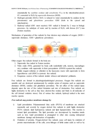 8
DAWN V TOMY M.Pharm.,Asst.Professor,Dept. ofPharmacology, ST.JOSEPH’S COLLEGEOFPHARMACY,CHERTHALA.
enzymatically by xanthine oxidase and cytochrome P450 in the mitochondria/cytosol.
O’2 converted to H2O2 by superoxide dismutase (SOD).
2. Hydrogen peroxide (H2O2): H2O2 is reduced to water enzymatically by catalase (in the
peroxisomes) and glutathione peroxidase GSH (both in the cytosol and
mitochondria).
3. Hydroxyl radical (OH– most reactive): OH– radical is formed by 2 ways in biologic
processes—by radiolysis of water and by reaction of H2O2 with ferrous (Fe2+) ions
(Fenton reaction).
Mechanisms of generation of free radicals by four electron step reduction of oxygen. (SOD =
superoxide dismutase; GSH = glutathione peroxidase).
Other oxygen free radicals formed in the body are:
1. Superoxide free radical in Fenton reaction.
2. Nitric oxide (NO), generated by body cells (endothelial cells, neurons, macrophages
etc), combines with superoxide to form peroxynitrate (ONOO a potent free radical).
3. Halide reagent (chlorine or chloride) in the leucocytes reacts with superoxide to form
hypochlorous acid (HOCl a cytotoxic free radical).
4. Exogenous sources of free radicals include tobacco and industrial pollutants.
Free radicals are formed in physiological/pathological processes. Oxygen free radicals are
unstable and are destroyed spontaneously by catalytic action of enzymes such as superoxide
dismutase (SOD), catalase and glutathione peroxidase. The net effect of free radical injury
depends upon the rate of free radical formation and rate of destruction. Free radicals are
highly destructive to the cell as they have electron-free residue and binds to all molecules of
the cell (termed oxidative stress). Out of various free radicals, hydroxyl radical is the most
reactive species.
Free radicals may produce membrane damage by:
i) Lipid peroxidation. Polyunsaturated fatty acids (PUFA) of membrane are attacked
repeatedly and severely by oxygen derived free radicals to yield highly destructive
PUFA radicals—lipid hydroperoxy radicals and lipid hypoperoxides. This reaction is
termed lipid peroxidation. The lipid peroxides are decomposed by transition metals
such as iron. Lipid peroxidation is propagated to other sites causing widespread
membrane damage and destruction of organelles.
ii) Oxidation of proteins. Oxygen-derived free radicals cause cell injury by oxidation of
protein macromolecules of the cells, cross-linkages of labile amino acids as well as by
 