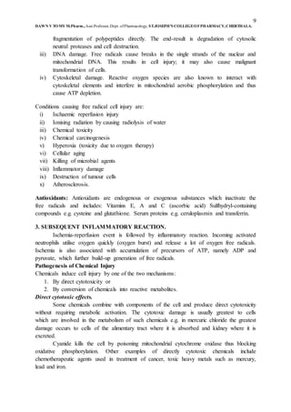 9
DAWN V TOMY M.Pharm.,Asst.Professor,Dept. ofPharmacology, ST.JOSEPH’S COLLEGEOFPHARMACY,CHERTHALA.
fragmentation of polypeptides directly. The end-result is degradation of cytosolic
neutral proteases and cell destruction.
iii) DNA damage. Free radicals cause breaks in the single strands of the nuclear and
mitochondrial DNA. This results in cell injury; it may also cause malignant
transformation of cells.
iv) Cytoskeletal damage. Reactive oxygen species are also known to interact with
cytoskeletal elements and interfere in mitochondrial aerobic phosphorylation and thus
cause ATP depletion.
Conditions causing free radical cell injury are:
i) Ischaemic reperfusion injury
ii) Ionising radiation by causing radiolysis of water
iii) Chemical toxicity
iv) Chemical carcinogenesis
v) Hyperoxia (toxicity due to oxygen therapy)
vi) Cellular aging
vii) Killing of microbial agents
viii) Inflammatory damage
ix) Destruction of tumour cells
x) Atherosclerosis.
Antioxidants: Antioxidants are endogenous or exogenous substances which inactivate the
free radicals and includes: Vitamins E, A and C (ascorbic acid) Sulfhydryl-containing
compounds e.g. cysteine and glutathione. Serum proteins e.g. ceruloplasmin and transferrin.
3. SUBSEQUENT INFLAMMATORY REACTION.
Ischemia-reperfusion event is followed by inflammatory reaction. Incoming activated
neutrophils utilise oxygen quickly (oxygen burst) and release a lot of oxygen free radicals.
Ischemia is also associated with accumulation of precursors of ATP, namely ADP and
pyruvate, which further build-up generation of free radicals.
Pathogenesis of Chemical Injury
Chemicals induce cell injury by one of the two mechanisms:
1. By direct cytotoxicity or
2. By conversion of chemicals into reactive metabolites.
Direct cytotoxic effects.
Some chemicals combine with components of the cell and produce direct cytotoxicity
without requiring metabolic activation. The cytotoxic damage is usually greatest to cells
which are involved in the metabolism of such chemicals e.g. in mercuric chloride the greatest
damage occurs to cells of the alimentary tract where it is absorbed and kidney where it is
excreted.
Cyanide kills the cell by poisoning mitochondrial cytochrome oxidase thus blocking
oxidative phosphorylation. Other examples of directly cytotoxic chemicals include
chemotherapeutic agents used in treatment of cancer, toxic heavy metals such as mercury,
lead and iron.
 