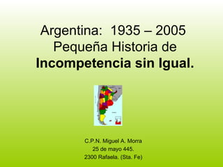 Argentina:  1935 – 2005  Pequeña Historia de  Incompetencia sin Igual. C.P.N. Miguel A. Morra 25 de mayo 445. 2300 Rafaela. (Sta. Fe) 