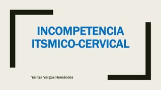 INCOMPETENCIA
ITSMICO-CERVICAL
Yaritza Vargas Hernández
 