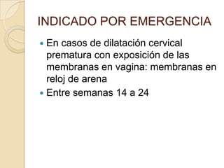 INDICADO POR EMERGENCIA
 En casos de dilatación cervical
prematura con exposición de las
membranas en vagina: membranas en
reloj de arena
 Entre semanas 14 a 24
 
