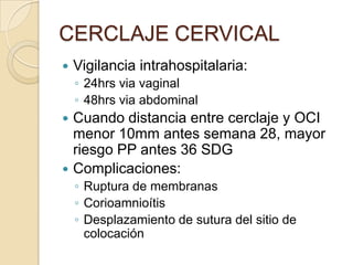 CERCLAJE CERVICAL
 Vigilancia intrahospitalaria:
◦ 24hrs via vaginal
◦ 48hrs via abdominal
 Cuando distancia entre cerclaje y OCI
menor 10mm antes semana 28, mayor
riesgo PP antes 36 SDG
 Complicaciones:
◦ Ruptura de membranas
◦ Corioamnioítis
◦ Desplazamiento de sutura del sitio de
colocación
 