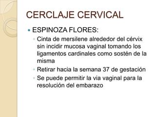 CERCLAJE CERVICAL
 ESPINOZA FLORES:
◦ Cinta de mersilene alrededor del cérvix
sin incidir mucosa vaginal tomando los
ligamentos cardinales como sostén de la
misma
◦ Retirar hacia la semana 37 de gestación
◦ Se puede permitir la via vaginal para la
resolución del embarazo
 