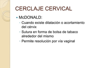 CERCLAJE CERVICAL
 McDONALD:
◦ Cuando existe dilatación o acortamiento
del cérvix
◦ Sutura en forma de bolsa de tabaco
alrededor del mismo
◦ Permite resolución por vía vaginal
 