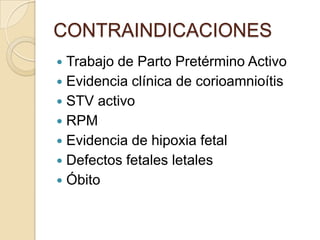 CONTRAINDICACIONES
 Trabajo de Parto Pretérmino Activo
 Evidencia clínica de corioamnioítis
 STV activo
 RPM
 Evidencia de hipoxia fetal
 Defectos fetales letales
 Óbito
 