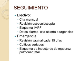 SEGUIMIENTO
 Electivo:
◦ Cita mensual
◦ Revisión especuloscopía
◦ Esquema IMPF
◦ Datos alarma, cita abierta a urgencias
 Emergencia.
◦ Revisión vaginal cada 15 días
◦ Cultivos seriados
◦ Esquema de inductores de madurez
pulmonar fetal
 