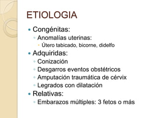 ETIOLOGIA
 Congénitas:
◦ Anomalías uterinas:
 Útero tabicado, bicorne, didelfo
 Adquiridas:
◦ Conización
◦ Desgarros eventos obstétricos
◦ Amputación traumática de cérvix
◦ Legrados con dilatación
 Relativas:
◦ Embarazos múltiples: 3 fetos o más
 