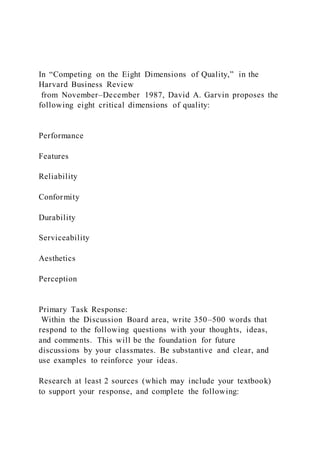 In “Competing on the Eight Dimensions of Quality,” in the
Harvard Business Review
from November–December 1987, David A. Garvin proposes the
following eight critical dimensions of quality:
Performance
Features
Reliability
Conformity
Durability
Serviceability
Aesthetics
Perception
Primary Task Response:
Within the Discussion Board area, write 350–500 words that
respond to the following questions with your thoughts, ideas,
and comments. This will be the foundation for future
discussions by your classmates. Be substantive and clear, and
use examples to reinforce your ideas.
Research at least 2 sources (which may include your textbook)
to support your response, and complete the following:
 