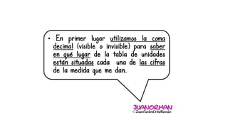 • En primer lugar utilizamos la coma
decimal (visible o invisible) para saber
en qué lugar de la tabla de unidades
están situadas cada una de las cifras
de la medida que me dan.