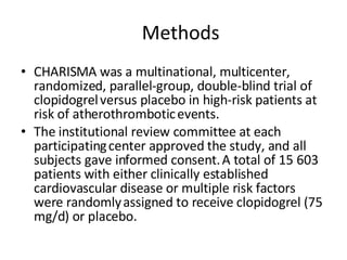     Methods CHARISMA was a multinational, multicenter,   randomized, parallel-group, double-blind trial of clopidogrel   versus placebo in high-risk patients at risk of atherothrombotic   events.  The institutional review committee at each participating   center approved the study, and all subjects gave informed consent.   A total of 15 603 patients with either clinically established   cardiovascular disease or multiple risk factors were randomly   assigned to receive clopidogrel (75 mg/d) or placebo.  
