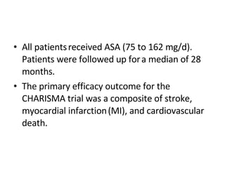 All patients   received ASA (75 to 162 mg/d). Patients were followed up for   a median of 28 months.  The primary efficacy outcome for the   CHARISMA trial was a composite of stroke, myocardial infarction   (MI), and cardiovascular death. 