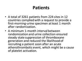 Patients A total of 3261 patients from 224 sites in 12 countries complied   with a request to provide a first-morning-urine specimen at   least 1 month after randomization.  A minimum 1-month interval   between randomization and urine collection ensured steady state   suppression of thromboxane generation and reduced the likelihood   of recruiting a patient soon after an acute atherothrombotic   event, which might be a cause of platelet activation. 