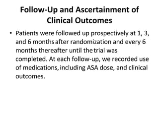 Follow-Up and Ascertainment of Clinical Outcomes Patients were followed up prospectively at 1, 3, and 6 months   after randomization and every 6 months thereafter until the   trial was completed. At each follow-up, we recorded use of medications,   including ASA dose, and clinical outcomes.  