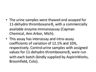 The urine samples were thawed and assayed for 11-dehydro thromboxane   B 2  with a commercially available enzyme immunoassay (Cayman   Chemical, Ann Arbor, Mich).  This assay has interassay and intra-assay   coefficients of variation of 12.1% and 10%, respectively. Control   urine samples with assigned values for 11-dehydro thromboxane   B 2  were run with each batch (kindly supplied by AspirinWorks,   Broomfield, Colo).  