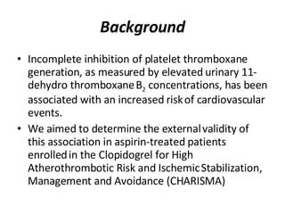 Background Incomplete inhibition of platelet thromboxane   generation, as measured by elevated urinary 11-dehydro thromboxane   B 2  concentrations, has been associated with an increased risk   of cardiovascular events.  We aimed to determine the external   validity of this association in aspirin-treated patients enrolled   in the Clopidogrel for High Atherothrombotic Risk and Ischemic   Stabilization, Management and Avoidance (CHARISMA) 