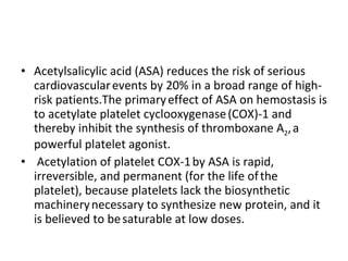 Acetylsalicylic acid (ASA) reduces the risk of serious cardiovascular   events by 20% in a broad range of high-risk patients.The primary   effect of ASA on hemostasis is to acetylate platelet cyclooxygenase   (COX)-1 and thereby inhibit the synthesis of thromboxane A 2 ,   a powerful platelet agonist. Acetylation of platelet COX-1   by ASA is rapid, irreversible, and permanent (for the life of   the platelet), because platelets lack the biosynthetic machinery   necessary to synthesize new protein, and it is believed to be   saturable at low doses. 