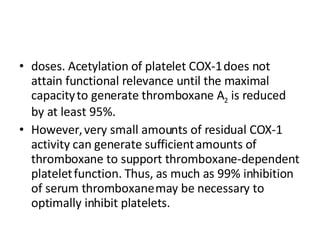 doses. Acetylation of platelet COX-1   does not attain functional relevance until the maximal capacity   to generate thromboxane A 2  is reduced by at least 95%. However,   very small amounts of residual COX-1 activity can generate sufficient   amounts of thromboxane to support thromboxane-dependent platelet   function. Thus, as much as 99% inhibition of serum thromboxane   may be necessary to optimally inhibit platelets. 