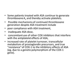 Some patients treated with ASA continue to generate thromboxane   A 2  and thereby activate platelets. Possible mechanisms   of continued thromboxane generation despite ASA treatment include   poor compliance with ASA treatment, inadequate ASA dose, concomitant   use of other COX inhibitors that interfere with the antiplatelet   effects of ASA,  increased rate of platelet turnover, transcellular   metabolism of prostaglandin precursors, and true "resistance"   of COX-1 to the inhibitory effects of ASA (eg, due to a genetic   polymorphism of the COX-1 gene). 