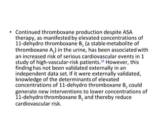 Continued thromboxane production despite ASA therapy, as manifested   by elevated concentrations of 11-dehydro thromboxane B 2  (a stable   metabolite of thromboxane A 2 ) in the urine, has been associated   with an increased risk of serious cardiovascular events in 1   study of high-vascular-risk patients. 16  However, this finding   has not been validated externally in an independent data set.   If it were externally validated, knowledge of the determinants   of elevated concentrations of 11-dehydro thromboxane B 2  could   generate new interventions to lower concentrations of 11-dehydro   thromboxane B 2  and thereby reduce cardiovascular risk. 