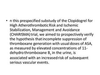 n this prespecified substudy of the Clopidogrel for High Atherothrombotic   Risk and Ischemic Stabilization, Management and Avoidance (CHARISMA)   trial, we aimed to prospectively verify the hypothesis that   incomplete suppression of thromboxane generation with usual   doses of ASA, as measured by elevated concentrations of 11-dehydro   thromboxane B 2  in the urine, is associated with an increased   risk of subsequent serious vascular events.  