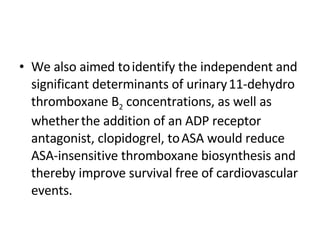 We also aimed to   identify the independent and significant determinants of urinary   11-dehydro thromboxane B 2  concentrations, as well as whether   the addition of an ADP receptor antagonist, clopidogrel, to   ASA would reduce ASA-insensitive thromboxane biosynthesis and   thereby improve survival free of cardiovascular events. 