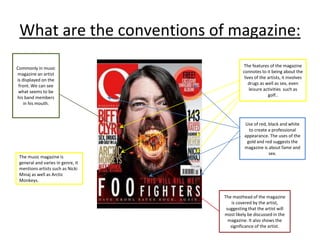 What are the conventions of magazine:
The features of the magazine
connotes to it being about the
lives of the artists, it involves
drugs as well as sex, even
leisure activities such as
golf..
The music magazine is
general and varies in genre, it
mentions artists such as Nicki
Minaj as well as Arctic
Monkeys.
Use of red, black and white
to create a professional
appearance. The uses of the
gold and red suggests the
magazine is about fame and
sex.
The masthead of the magazine
is covered by the artist,
suggesting that the artist will
most likely be discussed in the
magazine. It also shows the
significance of the artist.
Commonly in music
magazine an artist
is displayed on the
front. We can see
what seems to be
his band members
in his mouth.
 