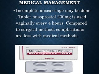MEDICAL MANAGEMENT
• Incomplete miscarriage may be done
. Tablet misoprostol 200mg is used
vaginally every 4 hours. Compared
to surgical method, complications
are less with medical methods.
 