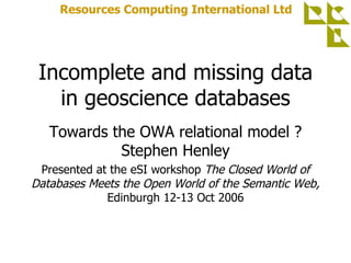 Incomplete and missing data in geoscience databases Towards the OWA relational model ? Stephen Henley Presented at the eSI workshop  The Closed World of Databases Meets the Open World of the Semantic Web,  Edinburgh 12-13 Oct 2006 Resources Computing International Ltd 