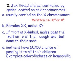 2. Sex linked alleles: controlled by
   genes located on sex chromosomes
a. usually carried on the X chromosomes
                  Written as- XH or Xh
b. Females XX, males XY
c. If trait is X-linked, males pass the
   trait on to all their daughters, but
   none to their sons
d. mothers have 50/50 chance of
   passing it to all their children
   Examples-colorblindness or hemophilia
 
