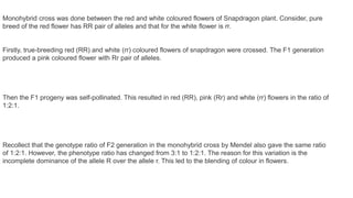 Monohybrid cross was done between the red and white coloured flowers of Snapdragon plant. Consider, pure
breed of the red flower has RR pair of alleles and that for the white flower is rr.
Firstly, true-breeding red (RR) and white (rr) coloured flowers of snapdragon were crossed. The F1 generation
produced a pink coloured flower with Rr pair of alleles.
Then the F1 progeny was self-pollinated. This resulted in red (RR), pink (Rr) and white (rr) flowers in the ratio of
1:2:1.
Recollect that the genotype ratio of F2 generation in the monohybrid cross by Mendel also gave the same ratio
of 1:2:1. However, the phenotype ratio has changed from 3:1 to 1:2:1. The reason for this variation is the
incomplete dominance of the allele R over the allele r. This led to the blending of colour in flowers.
 