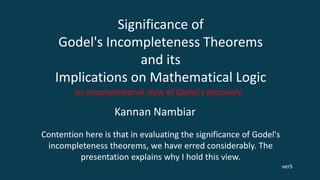 Significance of
Godel's Incompleteness Theorems
and its
Implications on Mathematical Logic
an unconventional view of Godel's discovery
Kannan Nambiar
Contention here is that in evaluating the significance of Godel's
incompleteness theorems, we have erred considerably. The
presentation explains why I hold this view.
verS
 