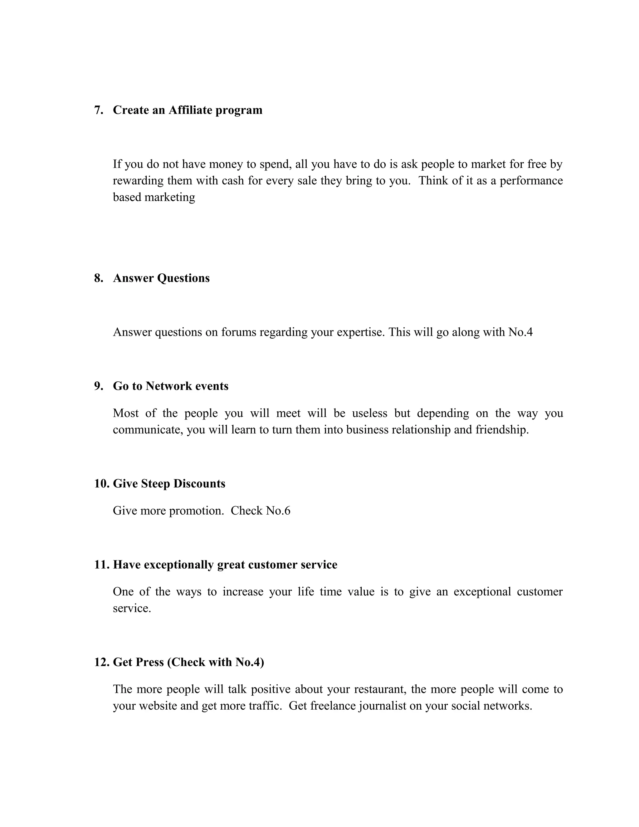 7. Create an Affiliate program
If you do not have money to spend, all you have to do is ask people to market for free by
rewarding them with cash for every sale they bring to you. Think of it as a performance
based marketing
8. Answer Questions
Answer questions on forums regarding your expertise. This will go along with No.4
9. Go to Network events
Most of the people you will meet will be useless but depending on the way you
communicate, you will learn to turn them into business relationship and friendship.
10. Give Steep Discounts
Give more promotion. Check No.6
11. Have exceptionally great customer service
One of the ways to increase your life time value is to give an exceptional customer
service.
12. Get Press (Check with No.4)
The more people will talk positive about your restaurant, the more people will come to
your website and get more traffic. Get freelance journalist on your social networks.
 