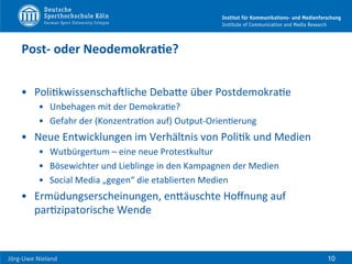  	
  	
  	
  
Jörg-­‐Uwe	
  Nieland	
  
Post-­‐	
  oder	
  NeodemokraDe?	
  
•  PoliFkwissenschaUliche	
  DebaHe	
  über	
  PostdemokraFe	
  
•  Unbehagen	
  mit	
  der	
  DemokraFe?	
  
•  Gefahr	
  der	
  (KonzentraFon	
  auf)	
  Output-­‐OrienFerung	
  
•  Neue	
  Entwicklungen	
  im	
  Verhältnis	
  von	
  PoliFk	
  und	
  Medien	
  
•  Wutbürgertum	
  –	
  eine	
  neue	
  Protestkultur	
  
•  Bösewichter	
  und	
  Lieblinge	
  in	
  den	
  Kampagnen	
  der	
  Medien	
  
•  Social	
  Media	
  „gegen“	
  die	
  etablierten	
  Medien	
  
•  Ermüdungserscheinungen,	
  enHäuschte	
  Hoﬀnung	
  auf	
  
parFzipatorische	
  Wende	
  
10
 