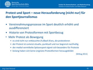  	
  	
  	
  
Jörg-­‐Uwe	
  Nieland	
  
Protest	
  und	
  Sport	
  –	
  neue	
  Herausforderung	
  (nicht	
  nur)	
  für	
  
den	
  Sportjournalismus	
  
•  Vereinnahmungsprozesse	
  im	
  Sport	
  deutlich	
  erhöht	
  und	
  
ausdiﬀerenziert	
  
•  Historie	
  von	
  ProtesPormen	
  mit	
  Sportbezug	
  
•  Mehr	
  Protest	
  als	
  Bewegung	
  
•  es	
  sind	
  nicht	
  nur	
  enHäuschte	
  (Fußball-­‐)Fans,	
  die	
  protesFeren	
  
•  der	
  Protest	
  ist	
  zumeist	
  situaFv,	
  punktuell	
  und	
  nur	
  begrenzt	
  nachhalFg	
  
•  der	
  medial	
  vermiHelte	
  Spitzensport	
  eignet	
  sich	
  besonders	
  für	
  Proteste	
  	
  
•  bislang	
  haben	
  sich	
  keine	
  originäre	
  ProtesPormen	
  herausgebildet	
  	
  
(MiHag	
  2011)	
  
11
 